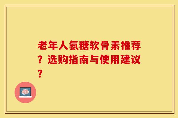 老年人氨糖软骨素推荐?选购指南与使用建议? 老年人氨糖软骨素推荐?选购指南与使用建议?