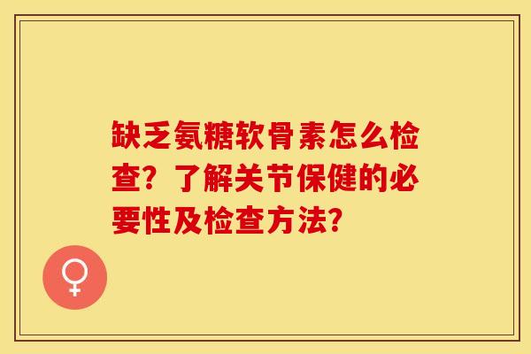 缺乏氨糖软骨素怎么检查？了解关节保健的必要性及检查方法？