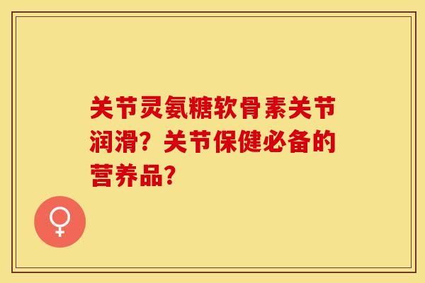 关节灵氨糖软骨素关节润滑?关节保健必备的营养品? 关节灵氨糖软骨素关节润滑?关节保健必备的营养品?