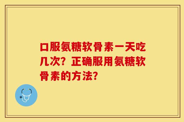 口服氨糖软骨素一天吃几次？正确服用氨糖软骨素的方法？