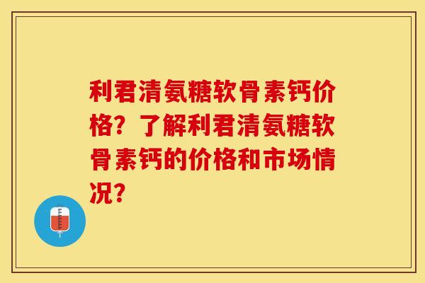 利君清氨糖软骨素钙价格？了解利君清氨糖软骨素钙的价格和市场情况？