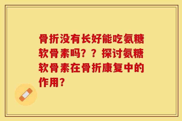 骨折没有长好能吃氨糖软骨素吗？？探讨氨糖软骨素在骨折康复中的作用？