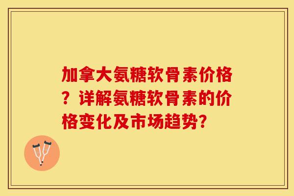 加拿大氨糖软骨素价格？详解氨糖软骨素的价格变化及市场趋势？