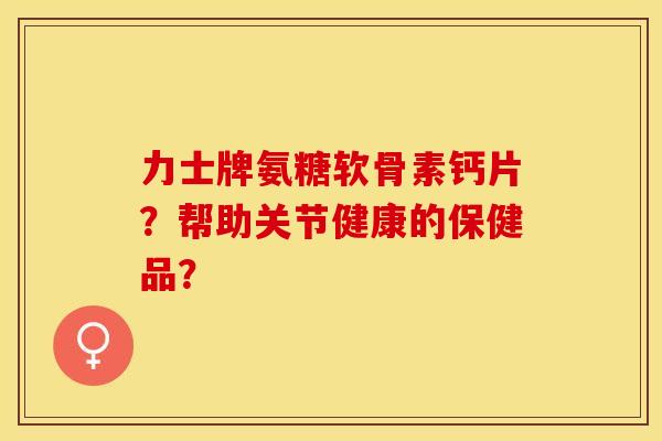 力士牌氨糖软骨素钙片?帮助关节健康的保健品? 力士牌氨糖软骨素钙片?帮助关节健康的保健品?