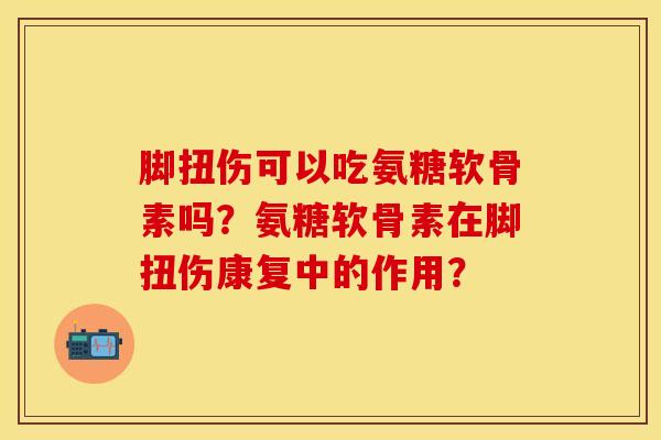 脚扭伤可以吃氨糖软骨素吗？氨糖软骨素在脚扭伤康复中的作用？