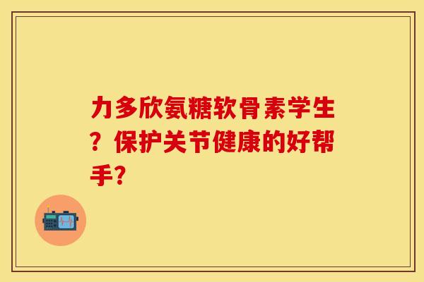 力多欣氨糖软骨素学生?保护关节健康的好帮手? 力多欣氨糖软骨素学生?保护关节健康的好帮手?