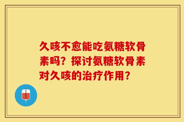 久咳不愈能吃氨糖软骨素吗？探讨氨糖软骨素对久咳的作用？