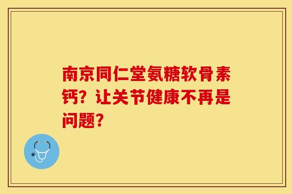 南京同仁堂氨糖软骨素钙？让关节健康不再是问题？