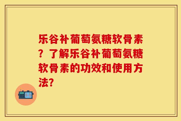乐谷补葡萄氨糖软骨素？了解乐谷补葡萄氨糖软骨素的功效和使用方法？