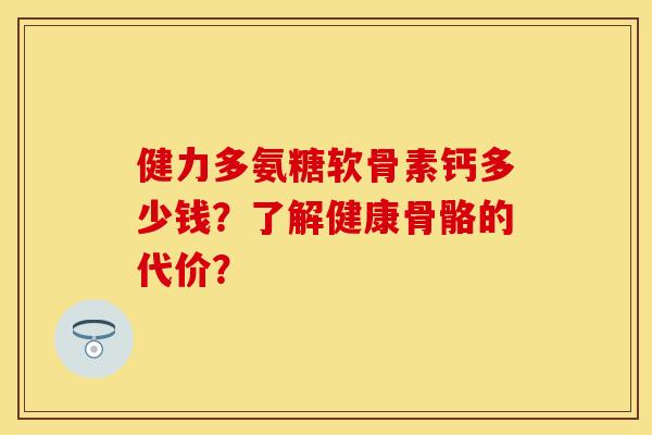 健力多氨糖软骨素钙多少钱?了解健康骨骼的代价? 健力多氨糖软骨素钙多少钱?了解健康骨骼的代价?