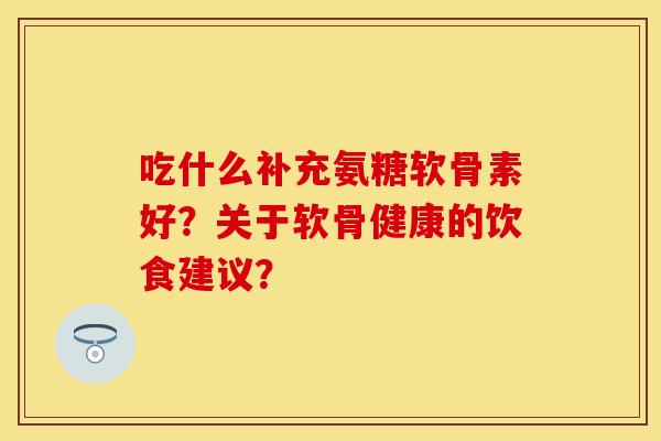 吃什么补充氨糖软骨素好？关于软骨健康的饮食建议？