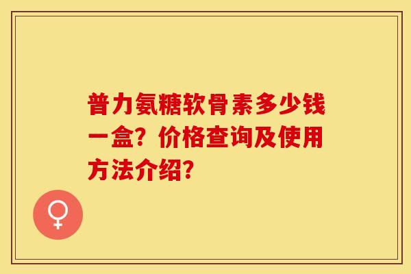 普力氨糖软骨素多少钱一盒？价格查询及使用方法介绍？