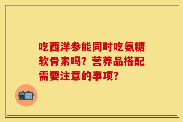 吃西洋参能同时吃氨糖软骨素吗？营养品搭配需要注意的事项？