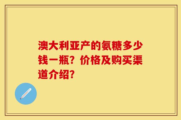 澳大利亚产的氨糖多少钱一瓶？价格及购买渠道介绍？