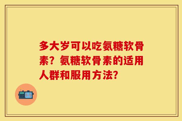 多大岁可以吃氨糖软骨素?氨糖软骨素的适用人群和服用方法? 多大岁可以吃氨糖软骨素?氨糖软骨素的适用人群和服用方法?