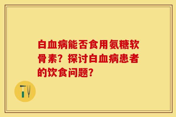 白能否食用氨糖软骨素?探讨白患者的饮食问题? 白能否食用氨糖软骨素?探讨白患者的饮食问题?