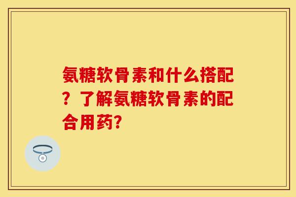 氨糖软骨素和什么搭配？了解氨糖软骨素的配合用药？