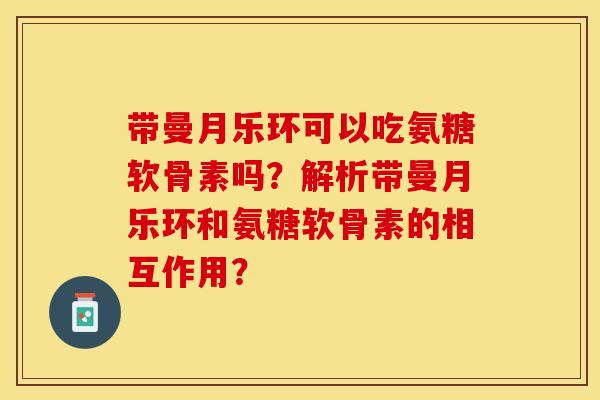 带曼月乐环可以吃氨糖软骨素吗？解析带曼月乐环和氨糖软骨素的相互作用？