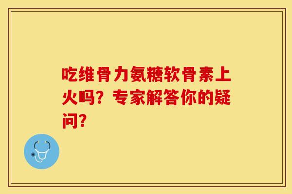 吃维骨力氨糖软骨素上火吗?专家解答你的疑问? 吃维骨力氨糖软骨素上火吗?专家解答你的疑问?