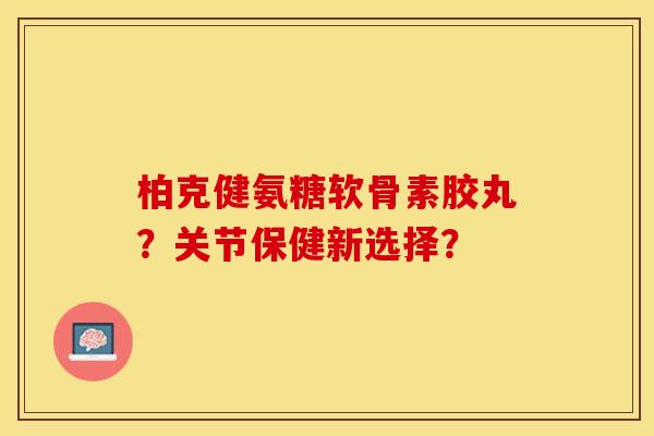柏克健氨糖软骨素胶丸？关节保健新选择？