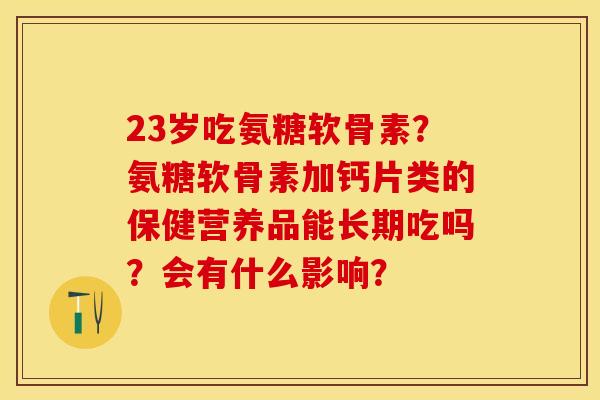 23岁吃氨糖软骨素？氨糖软骨素加钙片类的保健营养品能长期吃吗？会有什么影响？