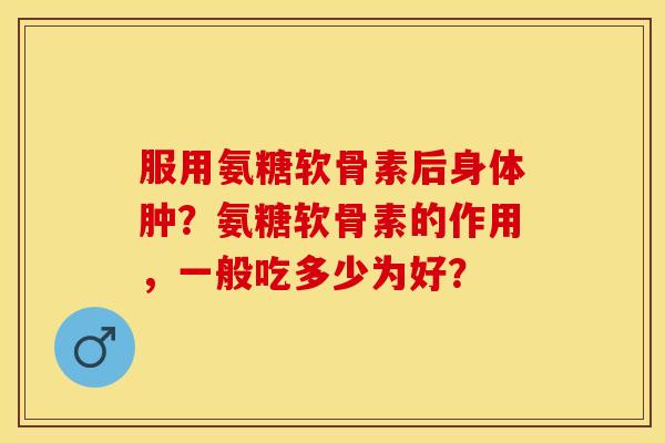 服用氨糖软骨素后身体肿？氨糖软骨素的作用，一般吃多少为好？