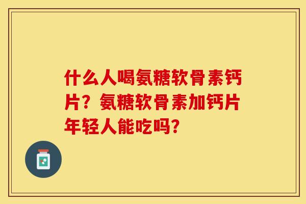 什么人喝氨糖软骨素钙片?氨糖软骨素加钙片年轻人能吃吗? 什么人喝氨糖软骨素钙片?氨糖软骨素加钙片年轻人能吃吗?