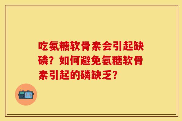 吃氨糖软骨素会引起缺磷？如何避免氨糖软骨素引起的磷缺乏？