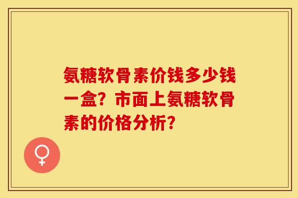 氨糖软骨素价钱多少钱一盒?市面上氨糖软骨素的价格分析? 氨糖软骨素价钱多少钱一盒?市面上氨糖软骨素的价格分析?