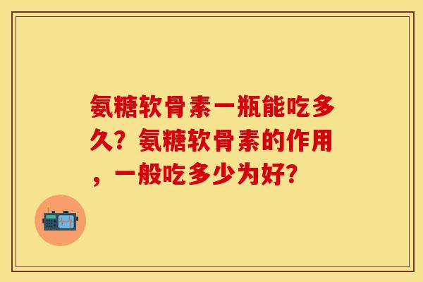 氨糖软骨素一瓶能吃多久？氨糖软骨素的作用，一般吃多少为好？