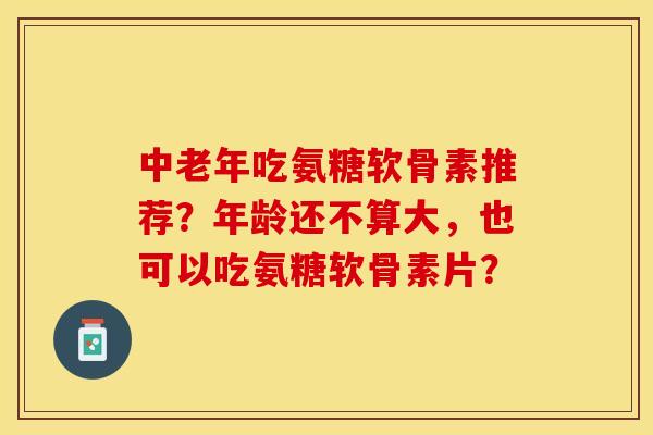 中老年吃氨糖软骨素推荐？年龄还不算大，也可以吃氨糖软骨素片？