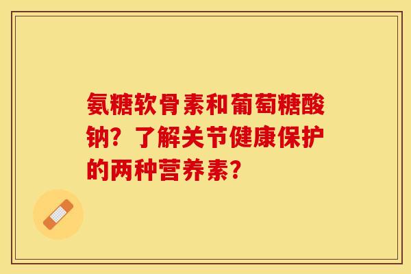 氨糖软骨素和葡萄糖酸钠?了解关节健康保护的两种营养素? 氨糖软骨素和葡萄糖酸钠?了解关节健康保护的两种营养素?