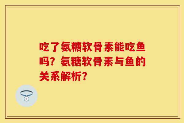 吃了氨糖软骨素能吃鱼吗？氨糖软骨素与鱼的关系解析？