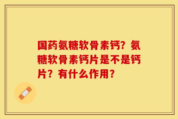 国药氨糖软骨素钙？氨糖软骨素钙片是不是钙片？有什么作用？