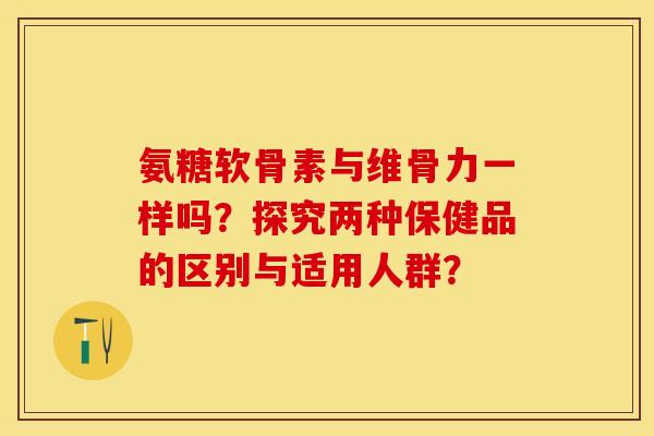 氨糖软骨素与维骨力一样吗？探究两种保健品的区别与适用人群？