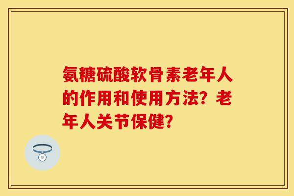氨糖硫酸软骨素老年人的作用和使用方法？老年人关节保健？