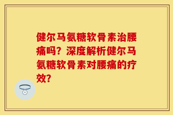 健尔马氨糖软骨素腰痛吗?深度解析健尔马氨糖软骨素对腰痛的疗效? 健尔马氨糖软骨素腰痛吗?深度解析健尔马氨糖软骨素对腰痛的疗效?