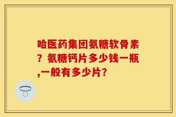 哈医药集团氨糖软骨素?氨糖钙片多少钱一瓶,一般有多少片? 哈医药集团氨糖软骨素?氨糖钙片多少钱一瓶,一般有多少片?