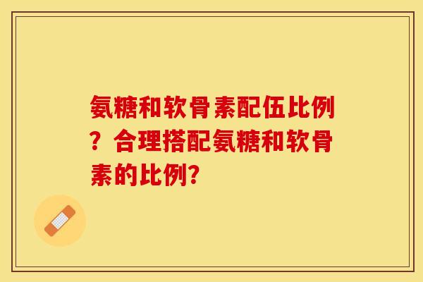氨糖和软骨素配伍比例？合理搭配氨糖和软骨素的比例？