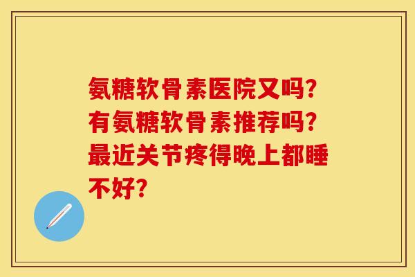 氨糖软骨素医院又吗？有氨糖软骨素推荐吗？最近关节疼得晚上都睡不好？
