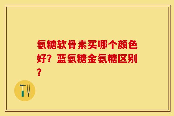 氨糖软骨素买哪个颜色好？蓝氨糖金氨糖区别？