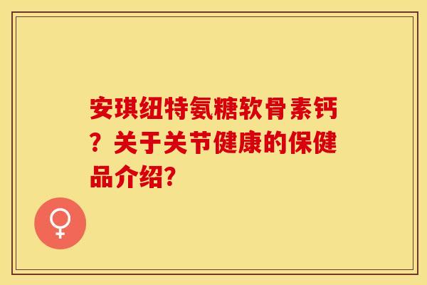 安琪纽特氨糖软骨素钙?关于关节健康的保健品介绍? 安琪纽特氨糖软骨素钙?关于关节健康的保健品介绍?