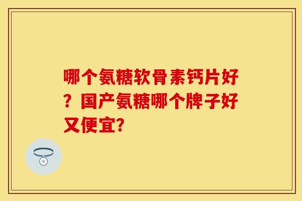 哪个氨糖软骨素钙片好？国产氨糖哪个牌子好又便宜？