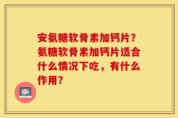 安氨糖软骨素加钙片？氨糖软骨素加钙片适合什么情况下吃，有什么作用？