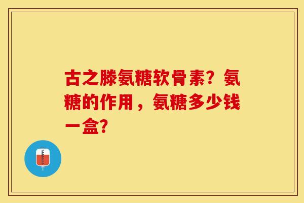 古之滕氨糖软骨素？氨糖的作用，氨糖多少钱一盒？
