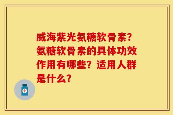 威海紫光氨糖软骨素？氨糖软骨素的具体功效作用有哪些？适用人群是什么？