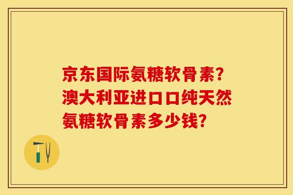 京东国际氨糖软骨素？澳大利亚进口口纯天然氨糖软骨素多少钱？