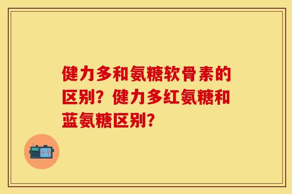 健力多和氨糖软骨素的区别？健力多红氨糖和蓝氨糖区别？