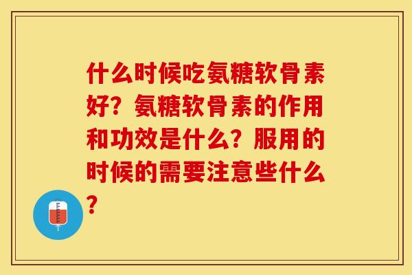 什么时候吃氨糖软骨素好？氨糖软骨素的作用和功效是什么？服用的时候的需要注意些什么？