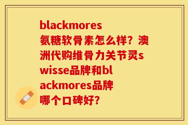 blackmores氨糖软骨素怎么样？澳洲代购维骨力关节灵swisse品牌和blackmores品牌哪个口碑好？